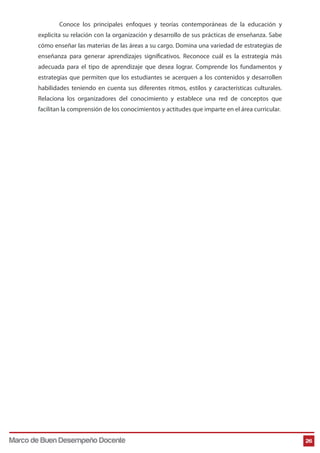 Conoce los principales enfoques y teorías contemporáneas de la educación y 
explicita su relación con la organización y desarrollo de sus prácticas de enseñanza. Sabe 
cómo enseñar las materias de las áreas a su cargo. Domina una variedad de estrategias de 
enseñanza para generar aprendizajes signicativos. Reconoce cuál es la estrategia más 
adecuada para el tipo de aprendizaje que desea lograr. Comprende los fundamentos y 
estrategias que permiten que los estudiantes se acerquen a los contenidos y desarrollen 
habilidades teniendo en cuenta sus diferentes ritmos, estilos y características culturales. 
Relaciona los organizadores del conocimiento y establece una red de conceptos que 
facilitan la comprensión de los conocimientos y actitudes que imparte en el área curricular. 
Marco de Buen Desempeño Docente 26 
 