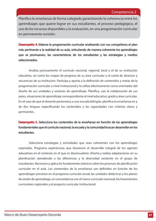 Competencia 2 
Planica la enseñanza de forma colegiada garantizando la coherencia entre los 
aprendizajes que quiere lograr en sus estudiantes, el proceso pedagógico, el 
uso de los recursos disponibles y la evaluación, en una programación curricular 
en permanente revisión. 
Desempeño 4. Elabora la programación curricular analizando con sus compañeros el plan 
más pertinente a la realidad de su aula, articulando de manera coherente los aprendizajes 
que se promueven, las características de los estudiantes y las estrategias y medios 
seleccionados. 
Analiza juiciosamente el currículo nacional, regional, local y el de su institución 
educativa, así como los mapas de progreso de su área curricular y el cartel de alcances y 
secuencias de su institución. Participa y aporta a la denición de contenidos y metas de la 
programación curricular a nivel institucional y la utiliza efectivamente como orientador del 
diseño de sus unidades y sesiones de aprendizaje. Planica, con la colaboración de sus 
pares, situaciones de aprendizaje correspondiente al nivel educativo, grado y área curricular. 
En el caso de que el docente pertenezca a una escuela bilingüe, planica la enseñanza en y 
de dos lenguas especicando los contenidos y las capacidades con criterios claros y 
pertinentes. 
Desempeño 5. Selecciona los contenidos de la enseñanza en función de los aprendizajes 
fundamentales que el currículo nacional, la escuela y la comunidad buscan desarrollar en los 
estudiantes. 
Selecciona estrategias y actividades que sean coherentes con los aprendizajes 
esperados. Programa experiencias que favorecen el desarrollo integral de los agentes 
educativos en el contexto en el que se desenvuelven. Diseña y realiza adaptaciones en su 
planificación atendiendo a las diferencias y la diversidad existente en el grupo de 
estudiantes. Reconoce y aplica los fundamentos teóricos sobre los procesos de planicación 
curricular en el aula. Los contenidos de la enseñanza son denidos en función de los 
aprendizajes previstos en el programa curricular anual, las unidades didácticas y los planes 
de sesión de aprendizaje, en concordancia con el marco curricular nacional, los lineamientos 
curriculares regionales y el proyecto curricular institucional. 
Marco de Buen Desempeño Docente 27 
 