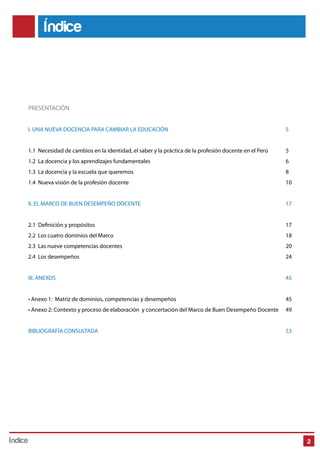 Índice 
PRESENTACIÓN 
I. UNA NUEVA DOCENCIA PARA CAMBIAR LA EDUCACIÓN 5 
1.1 Necesidad de cambios en la identidad, el saber y la práctica de la profesión docente en el Perú 5 
1.2 La docencia y los aprendizajes fundamentales 6 
1.3 La docencia y la escuela que queremos 8 
1.4 Nueva visión de la profesión docente 10 
II. EL MARCO DE BUEN DESEMPEÑO DOCENTE 17 
2.1 Denición y propósitos 17 
2.2 Los cuatro dominios del Marco 18 
2.3 Las nueve competencias docentes 20 
2.4 Los desempeños 24 
III. ANEXOS 45 
• Anexo 1: Matriz de dominios, competencias y desempeños 45 
• Anexo 2: Contexto y proceso de elaboración y concertación del Marco de Buen Desempeño Docente 49 
BIBLIOGRAFÍA CONSULTADA 53 
Índice 2 
 
