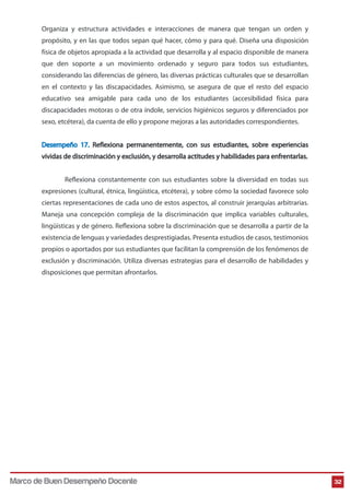 Organiza y estructura actividades e interacciones de manera que tengan un orden y 
propósito, y en las que todos sepan qué hacer, cómo y para qué. Diseña una disposición 
física de objetos apropiada a la actividad que desarrolla y al espacio disponible de manera 
que den soporte a un movimiento ordenado y seguro para todos sus estudiantes, 
considerando las diferencias de género, las diversas prácticas culturales que se desarrollan 
en el contexto y las discapacidades. Asimismo, se asegura de que el resto del espacio 
educativo sea amigable para cada uno de los estudiantes (accesibilidad física para 
discapacidades motoras o de otra índole, servicios higiénicos seguros y diferenciados por 
sexo, etcétera), da cuenta de ello y propone mejoras a las autoridades correspondientes. 
Desempeño 17. Reflexiona permanentemente, con sus estudiantes, sobre experiencias 
vividas de discriminación y exclusión, y desarrolla actitudes y habilidades para enfrentarlas. 
Reflexiona constantemente con sus estudiantes sobre la diversidad en todas sus 
expresiones (cultural, étnica, lingüística, etcétera), y sobre cómo la sociedad favorece solo 
ciertas representaciones de cada uno de estos aspectos, al construir jerarquías arbitrarias. 
Maneja una concepción compleja de la discriminación que implica variables culturales, 
lingüísticas y de género. Reflexiona sobre la discriminación que se desarrolla a partir de la 
existencia de lenguas y variedades desprestigiadas. Presenta estudios de casos, testimonios 
propios o aportados por sus estudiantes que facilitan la comprensión de los fenómenos de 
exclusión y discriminación. Utiliza diversas estrategias para el desarrollo de habilidades y 
disposiciones que permitan afrontarlos. 
Marco de Buen Desempeño Docente 32 
 