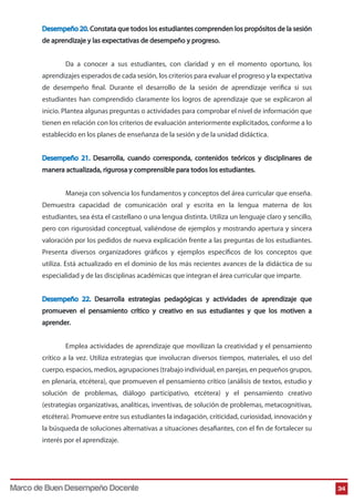 Desempeño 20. Constata que todos los estudiantes comprenden los propósitos de la sesión 
de aprendizaje y las expectativas de desempeño y progreso. 
Da a conocer a sus estudiantes, con claridad y en el momento oportuno, los 
aprendizajes esperados de cada sesión, los criterios para evaluar el progreso y la expectativa 
de desempeño nal. Durante el desarrollo de la sesión de aprendizaje verica si sus 
estudiantes han comprendido claramente los logros de aprendizaje que se explicaron al 
inicio. Plantea algunas preguntas o actividades para comprobar el nivel de información que 
tienen en relación con los criterios de evaluación anteriormente explicitados, conforme a lo 
establecido en los planes de enseñanza de la sesión y de la unidad didáctica. 
Desempeño 21. Desarrolla, cuando corresponda, contenidos teóricos y disciplinares de 
manera actualizada, rigurosa y comprensible para todos los estudiantes. 
Maneja con solvencia los fundamentos y conceptos del área curricular que enseña. 
Demuestra capacidad de comunicación oral y escrita en la lengua materna de los 
estudiantes, sea ésta el castellano o una lengua distinta. Utiliza un lenguaje claro y sencillo, 
pero con rigurosidad conceptual, valiéndose de ejemplos y mostrando apertura y sincera 
valoración por los pedidos de nueva explicación frente a las preguntas de los estudiantes. 
Presenta diversos organizadores gráficos y ejemplos específicos de los conceptos que 
utiliza. Está actualizado en el dominio de los más recientes avances de la didáctica de su 
especialidad y de las disciplinas académicas que integran el área curricular que imparte. 
Desempeño 22. Desarrolla estrategias pedagógicas y actividades de aprendizaje que 
promueven el pensamiento crítico y creativo en sus estudiantes y que los motiven a 
aprender. 
Emplea actividades de aprendizaje que movilizan la creatividad y el pensamiento 
crítico a la vez. Utiliza estrategias que involucran diversos tiempos, materiales, el uso del 
cuerpo, espacios, medios, agrupaciones (trabajo individual, en parejas, en pequeños grupos, 
en plenaria, etcétera), que promueven el pensamiento crítico (análisis de textos, estudio y 
solución de problemas, diálogo participativo, etcétera) y el pensamiento creativo 
(estrategias organizativas, analíticas, inventivas, de solución de problemas, metacognitivas, 
etcétera). Promueve entre sus estudiantes la indagación, criticidad, curiosidad, innovación y 
la búsqueda de soluciones alternativas a situaciones desaantes, con el n de fortalecer su 
interés por el aprendizaje. 
Marco de Buen Desempeño Docente 34 
 