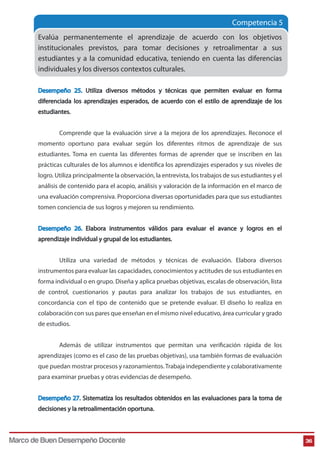 Competencia 5 
Evalúa permanentemente el aprendizaje de acuerdo con los objetivos 
institucionales previstos, para tomar decisiones y retroalimentar a sus 
estudiantes y a la comunidad educativa, teniendo en cuenta las diferencias 
individuales y los diversos contextos culturales. 
Desempeño 25. Utiliza diversos métodos y técnicas que permiten evaluar en forma 
diferenciada los aprendizajes esperados, de acuerdo con el estilo de aprendizaje de los 
estudiantes. 
Comprende que la evaluación sirve a la mejora de los aprendizajes. Reconoce el 
momento oportuno para evaluar según los diferentes ritmos de aprendizaje de sus 
estudiantes. Toma en cuenta las diferentes formas de aprender que se inscriben en las 
prácticas culturales de los alumnos e identica los aprendizajes esperados y sus niveles de 
logro. Utiliza principalmente la observación, la entrevista, los trabajos de sus estudiantes y el 
análisis de contenido para el acopio, análisis y valoración de la información en el marco de 
una evaluación comprensiva. Proporciona diversas oportunidades para que sus estudiantes 
tomen conciencia de sus logros y mejoren su rendimiento. 
Desempeño 26. Elabora instrumentos válidos para evaluar el avance y logros en el 
aprendizaje individual y grupal de los estudiantes. 
Utiliza una variedad de métodos y técnicas de evaluación. Elabora diversos 
instrumentos para evaluar las capacidades, conocimientos y actitudes de sus estudiantes en 
forma individual o en grupo. Diseña y aplica pruebas objetivas, escalas de observación, lista 
de control, cuestionarios y pautas para analizar los trabajos de sus estudiantes, en 
concordancia con el tipo de contenido que se pretende evaluar. El diseño lo realiza en 
colaboración con sus pares que enseñan en el mismo nivel educativo, área curricular y grado 
de estudios. 
Además de utilizar instrumentos que permitan una vericación rápida de los 
aprendizajes (como es el caso de las pruebas objetivas), usa también formas de evaluación 
que puedan mostrar procesos y razonamientos. Trabaja independiente y colaborativamente 
para examinar pruebas y otras evidencias de desempeño. 
Desempeño 27. Sistematiza los resultados obtenidos en las evaluaciones para la toma de 
decisiones y la retroalimentación oportuna. 
Marco de Buen Desempeño Docente 36 
 
