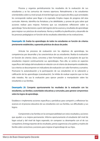 Procesa y organiza periódicamente los resultados de la evaluación de sus 
estudiantes y se los comunica de manera oportuna. Retroalimenta a los estudiantes 
orientándolos sobre su nivel actual, el nivel de logro que se espera de ellos y qué actividades 
les corresponde realizar para llegar a lo esperado. Emplea mapas de progreso del área 
curricular. Además, identifica las fortalezas y las debilidades, y provee de guía sobre qué 
acciones realizar para mejorar. Fomenta que sus estudiantes reflexionen sobre su 
aprendizaje. Toma decisiones a partir del registro de los avances y resultados de aprendizaje 
para mejorar sus prácticas de enseñanza. Revisa y modica la planicación y desarrollo de 
los procesos pedagógicos en función de los resultados obtenidos en las evaluaciones. 
Desempeño 28. Evalúa los aprendizajes de todos los estudiantes en función de criterios 
previamente establecidos, superando prácticas de abuso de poder. 
Articula los procesos de evaluación con los objetivos de aprendizaje, las 
competencias por desarrollar y las características de sus estudiantes. Realiza la evaluación 
en función de criterios claros, concretos y bien formulados, con el propósito de que los 
estudiantes mejoren continuamente sus aprendizajes. Para ello, se centra en aspectos 
específicos del trabajo del estudiante en relación con el criterio de desempeño establecido. 
Los criterios se descomponen en indicadores de evaluación con valor formativo y sumativo. 
Promueve la autoevaluación y la participación de sus estudiantes en la valoración y 
calicación de los aprendizajes (coevaluación). Se inhibe de evaluar aspectos que no han 
sido tratados. No usa la evaluación para ejercer presión o manipulación sobre los 
estudiantes o sus familias. 
Desempeño 29. Comparte oportunamente los resultados de la evaluación con los 
estudiantes, sus familias y autoridades educativas y comunales, para generar compromisos 
sobre los logros de aprendizaje. 
Establece e implementa acciones específicas y periódicas para compartir y reflexionar los 
avances en el proceso educativo de sus estudiantes con sus familias, sus dicultades y sus 
logros. 
Compromete a las familias en la corresponsabilidad con estos resultados y acciones 
que ayuden a su mejora permanente. Informa oportunamente al estudiante del nivel de 
logro actual y del nivel de logro esperado, sin comparar su desempeño con el de sus 
compañeros. Entrega reportes de los resultados, previa sugerencias a los padres y madres de 
familia sobre correctivos y acciones para mejorar el aprendizaje de sus hijos. 
Marco de Buen Desempeño Docente 37 
 