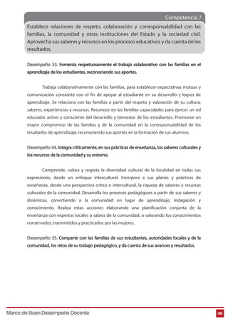 Competencia 7 
40 
Establece relaciones de respeto, colaboración y corresponsabilidad con las 
familias, la comunidad y otras instituciones del Estado y la sociedad civil. 
Aprovecha sus saberes y recursos en los procesos educativos y da cuenta de los 
resultados. 
Desempeño 33. Fomenta respetuosamente el trabajo colaborativo con las familias en el 
aprendizaje de los estudiantes, reconociendo sus aportes. 
Trabaja colaborativamente con las familias, para establecer expectativas mutuas y 
comunicación constante con el n de apoyar al estudiante en su desarrollo y logros de 
aprendizaje. Se relaciona con las familias a partir del respeto y valoración de su cultura, 
saberes, experiencias y recursos. Reconoce en las familias capacidades para ejercer un rol 
educador activo y consciente del desarrollo y bienestar de los estudiantes. Promueve un 
mayor compromiso de las familias y de la comunidad en la corresponsabilidad de los 
resultados de aprendizaje, reconociendo sus aportes en la formación de sus alumnos. 
Desempeño 34. Integra críticamente, en sus prácticas de enseñanza, los saberes culturales y 
los recursos de la comunidad y su entorno. 
Comprende, valora y respeta la diversidad cultural de la localidad en todas sus 
expresiones, desde un enfoque intercultural. Incorpora a sus planes y prácticas de 
enseñanza, desde una perspectiva crítica e intercultural, la riqueza de saberes y recursos 
culturales de la comunidad. Desarrolla los procesos pedagógicos a partir de sus saberes y 
dinámicas, convirtiendo a la comunidad en lugar de aprendizaje, indagación y 
conocimiento. Realiza estas acciones elaborando una planicación conjunta de la 
enseñanza con expertos locales o sabios de la comunidad, o valorando los conocimientos 
conservados, transmitidos y practicados por las mujeres. 
Desempeño 35. Comparte con las familias de sus estudiantes, autoridades locales y de la 
comunidad, los retos de su trabajo pedagógico, y da cuenta de sus avances y resultados. 
Marco de Buen Desempeño Docente 
 