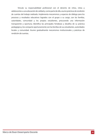 Vincula su responsabilidad profesional con el derecho de niños, niñas y 
adolescentes a una educación de calidad y, como parte de ella, asume prácticas de rendición 
de cuentas del trabajo realizado. Implementa mecanismos y espacios de diálogo para los 
procesos y resultados educativos logrados con el grupo a su cargo, con las familias, 
autoridades, comunidad y los propios estudiantes, procurando una información 
transparente y oportuna. Identifica las principales fortalezas y desafíos de su práctica 
pedagógica y los comparte oportunamente con las familias de sus estudiantes, autoridades 
locales y comunidad. Asume gradualmente mecanismos institucionales y prácticas de 
rendición de cuentas. 
Marco de Buen Desempeño Docente 41 
 