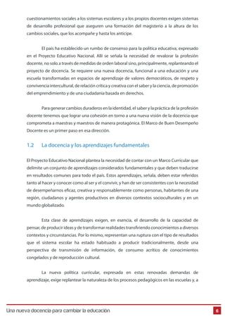 Una Nueva Docencia Para Cambiar La Educación 
6 
cuestionamientos sociales a los sistemas escolares y a los propios docentes exigen sistemas 
de desarrollo profesional que aseguren una formación del magisterio a la altura de los 
cambios sociales, que los acompañe y hasta los anticipe. 
El país ha establecido un rumbo de consenso para la política educativa, expresado 
en el Proyecto Educativo Nacional. Allí se señala la necesidad de revalorar la profesión 
docente, no solo a través de medidas de orden laboral sino, principalmente, replanteando el 
proyecto de docencia. Se requiere una nueva docencia, funcional a una educación y una 
escuela transformadas en espacios de aprendizaje de valores democráticos, de respeto y 
convivencia intercultural, de relación crítica y creativa con el saber y la ciencia, de promoción 
del emprendimiento y de una ciudadanía basada en derechos. 
Para generar cambios duraderos en la identidad, el saber y la práctica de la profesión 
docente tenemos que lograr una cohesión en torno a una nueva visión de la docencia que 
comprometa a maestras y maestros de manera protagónica. El Marco de Buen Desempeño 
Docente es un primer paso en esa dirección. 
1.2 La docencia y los aprendizajes fundamentales 
El Proyecto Educativo Nacional plantea la necesidad de contar con un Marco Curricular que 
delimite un conjunto de aprendizajes considerados fundamentales y que deben traducirse 
en resultados comunes para todo el país. Estos aprendizajes, señala, deben estar referidos 
tanto al hacer y conocer como al ser y el convivir, y han de ser consistentes con la necesidad 
de desempeñarnos ecaz, creativa y responsablemente como personas, habitantes de una 
región, ciudadanos y agentes productivos en diversos contextos socioculturales y en un 
mundo globalizado. 
Esta clase de aprendizajes exigen, en esencia, el desarrollo de la capacidad de 
pensar, de producir ideas y de transformar realidades transriendo conocimientos a diversos 
contextos y circunstancias. Por lo mismo, representan una ruptura con el tipo de resultados 
que el sistema escolar ha estado habituado a producir tradicionalmente, desde una 
perspectiva de transmisión de información, de consumo acrítico de conocimientos 
congelados y de reproducción cultural. 
La nueva política curricular, expresada en estas renovadas demandas de 
aprendizaje, exige replantear la naturaleza de los procesos pedagógicos en las escuelas y, a 
Una nueva docencia para cambiar la educación 
 