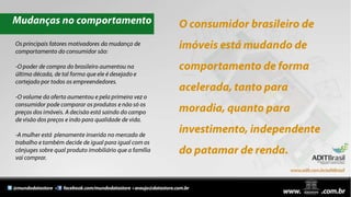 Mudanças no comportamentoO consumidor brasileiro de imóveis está mudando de comportamento de forma acelerada, tanto para moradia, quanto para investimento, independente do patamar de renda.Os principais fatores motivadores da mudança de comportamento do consumidor são:-O poder de compra do brasileiro aumentou na última década, de tal forma que ele é desejado e cortejado por todos os empreendedores.-O volume da oferta aumentou e pela primeira vez o consumidor pode comparar os produtos e não só os preços dos imóveis. A decisão está saindo do campo de visão dos preços e indo para qualidade de vida.-A mulher está  plenamente inserida no mercado de trabalho e também decide de igual para igual com os cônjuges sobre qual produto imobiliário que a família vai comprar.