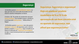 SegurançaSegurança, Segurança e segurança!Hoje em qualquer produto imobiliário 60 % a 70 % da aprovação de um bom conceito está no aparato de segurança, mas afinal que segurança é esta?-As famílias querem uma localização segura, ou seja, que não corra riscos altos de receber em seu entorno vizinhos indesejados no futuro.A música  diz: “As grades do condomínio são para trazer proteção, mas também trazem a dúvida se é você que está nesta prisão...”   Minha Alma, O Rappa.  -As famílias querem segurança, mas não querem enxergar o aparato de segurança, pois o mesmo lembra a própria insegurança, logo a tendência no futuro é a absorção de “segurança tecnológica”, ou seja, o mais invisível possível com equipamentos modernos.