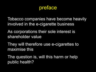 preface
Tobacco companies have become heavily
involved in the e-cigarette business
As corporations their sole interest is
shareholder value
They will therefore use e-cigarettes to
maximise this
The question is, will this harm or help
public health?
 