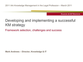 2011 Ark Knowledge Management in the Legal Profession – March 2011




Developing and implementing a successful
KM strategy
Framework selection, challenges and success




Mark Andrews – Director, Knowledge & IT
 