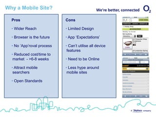 Why a Mobile Site?

  Pros                      Cons

  • Wider Reach             • Limited Design

  • Browser is the future   • App ‘Expectations’

  • No ‘App’roval process   • Can’t utilise all device
                             features
  • Reduced cost/time to
   market - >6-8 weeks      • Need to be Online

  • Attract mobile          • Less hype around
   searchers                 mobile sites

  • Open Standards
 