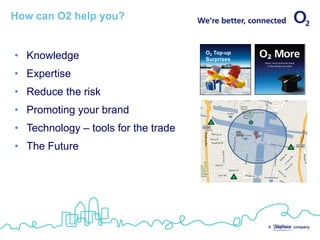 How can O2 help you?


• Knowledge                          O2 Top-up
                                     Surprises


• Expertise
• Reduce the risk
• Promoting your brand
• Technology – tools for the trade
• The Future
 