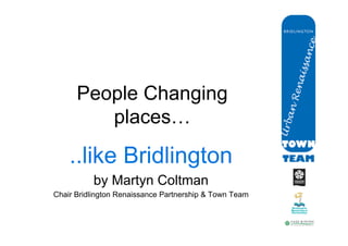 People Changing
         places…	


    ..like Bridlington
          by Martyn Coltman
Chair Bridlington Renaissance Partnership & Town Team
 
