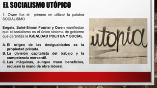 EL SOCIALISMO UTÓPICO
1. Owen fue el primero en utilizar la palabra
SOCIALISMO
Engels, Saint-Simon Fourier y Owen manifiestan
que el socialismo es el único sistema de gobierno
que garantiza la IGUALDAD POLITCA Y SOCIAL
A. El origen de las desigualdades es la
propiedad privada.
B. La división capitalista del trabajo y la
competencia mercantil.
C. Las máquinas, aunque traen beneficios,
reducen la mano de obra laboral.
 