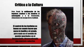 Para Freud, la sublimación de los
impulsos conduce a los hombres al
autoengaño y a la frustración,
situaciones de escape de la realidad.
El control de los instintos es
bueno en cuanto hacen que
nazca la familia y el estado,
pero malo en el sentido de
quedar guardados en el
inconsciente, desencadenado
una neurosis colectiva
 