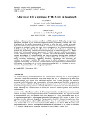 Innovative Systems Design and Engineering                                              www.iiste.org
ISSN 2222-1727 (Paper) ISSN 2222-2871 (Online)
Vol 2, No 6, 2011



     Adoption of B2B e-commerce by the SMEs in Bangladesh
                                              Masud Al Noor
                                 University of Asia Pacific, Dhaka,Bangladesh
                          Mob:+88-01713409322 , e –mail : masud.noor@gmail.com


                                               Rubaiyat Bin Arif
                                 University of Asia Pacific, Dhaka,Bangladesh
                            Mob:+88-01819074801 , e –mail : rbinarif@yahoo.com


Abstract—Like many other countries around the world Bangladesh’s SMEs play strong role in
employment generation as well as ensuring country’s economic development. Although SMEs have
the potentials, at the rapidly increasing age of internet, to utilise the newly emerged technology
dependent communication and transaction medium, e-commerce, in acquiring their competitiveness,
the slow rate of adoption is evident. The paper looks at the adoption of B2B electronic commerce by
the SMEs exploring diversified factors and measures the effects of those factors in explaining the
adoption rate. A descriptive research study was designed with the data collected from 222 SMEs
through a self administered structured questionnaire. A multiple regression model was estimated to
asses the factors influencing the adoption of e-commerce and estimate their effects, where adoption
intention is considered as explained variable and business experience, internet usage, number of
computer literate officer and revenue of company have been added with six attributes of innovation,
relative advantage, compatibility, complexity, trialability, observability, and uncertainty are
considered as explanatory variables. The study reports the effects of perceived compatibility,
complexity, observability and uncertainty, company internet usage and number of computer literate
officer appear as significant with the overall regression explaining 34.2% of willingness to adopt e-
commerce. The paper concludes with some policy implications.

Keywords: B2B; E-Commerce; SMEs


1.Introduction
The adoption of newly innovated information and communication technology and its wide usage by the
  individuals, groups and organisations have made changes the way of communication as well as the
processes through which human being traditionally perform there exchange functions. The seemingly
increasing trend of information and communication technology usage around the globe, particularly the
internet, influences different individuals, groups and organisations to be connected with the recently
developed and exponentially increased community. The business organisations are, one of the advantageous
groups, achieving their competitiveness in utilising the interactive media to perform their promotion,
communication,
customer service and exchange functions. In developing countries the manufacturing, service and trading
functions are largely dominated by Small and Medium Sized Enterprises (SMEs). It is popularly stated that
the multinationals in today were SMEs in yester years (Kendall et, al, 2001). In Bangladesh about 90% of
the manufacturing and service industries are fallen under SMEs category. SMEs account for about 45% of
manufacturing value addition in Bangladesh. They account for about 80% of industrial employment, about
90% of total industrial units and about 25% of total labour force. Its total contribution to export earnings
varies from 75- 80% based on the Economic Census 2001-2003 (The New Nation, 2008). According to the
Bangladesh Bureau of Statistics, SME's provide about 44 percent employment of the country. It contributes
Tk 14,940 crore (149.40 billion) to the GDP during the fiscal year 2006-07 (Habib, 2008).




                                                    48
 