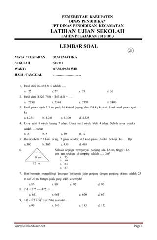 www.sekolahdasar.net Page 1
PEMERINTAH KABUPATEN
DINAS PENDIDIKAN
UPT DINAS PENDIDIKAN KECAMATAN
LATIHAN UJIAN SEKOLAH
TAHUN PELAJARAN 2012/1013
LEMBAR SOAL
MATA PELAJARAN : MATEMATIKA
SEKOLAH : SD/MI
WAKTU : 07.30-09.30 WIB
HARI / TANGGAL : ……………………..
1. Hasil dari 96-48:12x17 adalah ….
a. 25 b. 27 c. 28 d. 30
2. Hasil dari (1326-768) + (153x12) = ….
a. 2290 b. 2394 c. 2398 d. 2400
3. Hasil panen ayah 2,5 ton padi, 16 kuintal jagung dan 154 kg kedelai. Hasil total panen ayah ….
kg
a. 4.254 b. 4.280 c. 4.300 d. 4.325
4. Umur ayah 8 windu kurang 7 tahun. Umur ibu 6 windu lebih 4 tahun. Selisih umur mereka
adalah ….tahun
a. 5 b. 8 c. 10 d. 12
5. Ibu membeli 7,5 lusin piring, 2 gross sendok, 4,5 kodi pisau. Jumlah belanja ibu …. Biji.
a. 300 b. 305 c. 450 d. 468
6.
12 m
7. Roni bermain mengelilingi lapangan berbentuk jajar genjang dengan panjang sisinya adalah 23
m dan 20 m. berapa jarak yang telah ia tempuh?
a.86 b. 90 c. 92 d. 96
8. 251 + 275 – (-125) = ….
a. 651 b. 665 c. 670 d. 671
9. 142 - √(2 x 5)2 = n. Nilai n adalah….
a.96 b. 146 c. 185 d. 132
14 cm
Sebuah segitiga mempunyai panjang alas 12 cm, tinggi 14,5
cm. luas segitiga di samping adalah …. Cm2
a. 75
b. 80
c. 84
d. 87
 