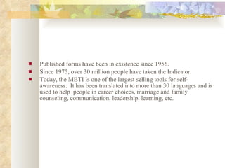 Published forms have been in existence since 1956. Since 1975, over 30 million people have taken the Indicator.  Today, the MBTI is one of the largest selling tools for self-awareness.  It has been translated into more than 30 languages and is used to help  people in career choices, marriage and family counseling, communication, leadership, learning, etc. 