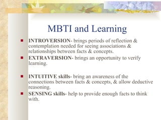 MBTI and Learning INTROVERSION - brings periods of reflection & contemplation needed for seeing associations & relationships between facts & concepts. EXTRAVERSION - brings an opportunity to verify learning.  INTUITIVE skills - bring an awareness of the connections between facts & concepts, & allow deductive reasoning. SENSING skills - help to provide enough facts to think with. 