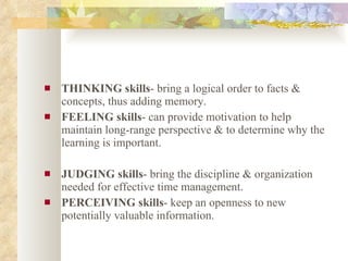 THINKING skills - bring a logical order to facts & concepts, thus adding memory. FEELING skills - can provide motivation to help maintain long-range perspective & to determine why the learning is important. JUDGING skills - bring the discipline & organization needed for effective time management. PERCEIVING skills - keep an openness to new potentially valuable information. 