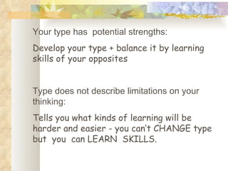Your type has  potential strengths:  Develop your type + balance it by learning skills of your opposites Type does not describe limitations on your thinking: Tells you what kinds of learning will be harder and easier - you can’t CHANGE type  but  you  can LEARN  SKILLS. 