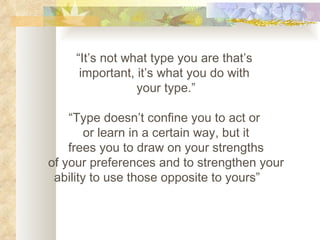 “ It’s not what type you are that’s  important, it’s what you do with  your type.” “ Type doesn’t confine you to act or  or learn in a certain way, but it frees you to draw on your strengths of your preferences and to strengthen your ability to use those opposite to yours” 