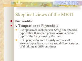 Skeptical views of the MBTI Unscientific A Temptation to Pigeonhole It emphasizes each person  being  one specific type rather than each person  using  a certain type of thinking  most of the time .  Real people do not fit easily into one of sixteen types because they use different styles of thinking at different times  