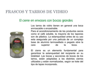 Los tarros de vidrio tienen en general una boca
enrroscable o encastrable.
Para el acondicionamiento de los productos secos
como el café soluble, la mayoría de los tapones
son de plástico. La estanqueidad antes de su uso
esta asegurada por una película de un complejo
base de aluminio termosellado o pegado obre la
cara superior de la boca.
El cierre es un elemento fundamental para
garantizar la estanqueidad del recipiente en su
totalidad. Las bocas y secciones de bocas de los
tarros, están adaptadas a los distintos cierres
utilizados y están normalizadas, según se trate del
tipo de tapas incorporado.
FRASCOS Y TARROS DE VIDRIO
 