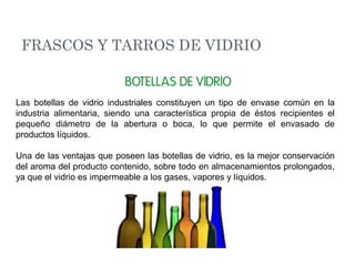 Las botellas de vidrio industriales constituyen un tipo de envase común en la
industria alimentaria, siendo una característica propia de éstos recipientes el
pequeño diámetro de la abertura o boca, lo que permite el envasado de
productos líquidos.
Una de las ventajas que poseen las botellas de vidrio, es la mejor conservación
del aroma del producto contenido, sobre todo en almacenamientos prolongados,
ya que el vidrio es impermeable a los gases, vapores y líquidos.
FRASCOS Y TARROS DE VIDRIO
 