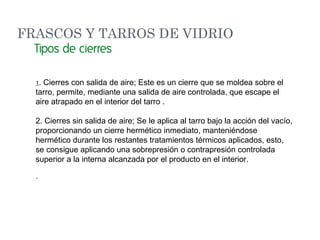 1. Cierres con salida de aire; Este es un cierre que se moldea sobre el
tarro, permite, mediante una salida de aire controlada, que escape el
aire atrapado en el interior del tarro .
2. Cierres sin salida de aire; Se le aplica al tarro bajo la acción del vacío,
proporcionando un cierre hermético inmediato, manteniéndose
hermético durante los restantes tratamientos térmicos aplicados, esto,
se consigue aplicando una sobrepresión o contrapresión controlada
superior a la interna alcanzada por el producto en el interior.
·
FRASCOS Y TARROS DE VIDRIO
 