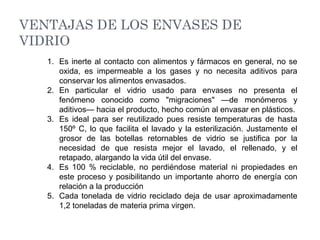 VENTAJAS DE LOS ENVASES DE
VIDRIO
1. Es inerte al contacto con alimentos y fármacos en general, no se
oxida, es impermeable a los gases y no necesita aditivos para
conservar los alimentos envasados.
2. En particular el vidrio usado para envases no presenta el
fenómeno conocido como "migraciones" —de monómeros y
aditivos— hacia el producto, hecho común al envasar en plásticos.
3. Es ideal para ser reutilizado pues resiste temperaturas de hasta
150º C, lo que facilita el lavado y la esterilización. Justamente el
grosor de las botellas retornables de vidrio se justifica por la
necesidad de que resista mejor el lavado, el rellenado, y el
retapado, alargando la vida útil del envase.
4. Es 100 % reciclable, no perdiéndose material ni propiedades en
este proceso y posibilitando un importante ahorro de energía con
relación a la producción
5. Cada tonelada de vidrio reciclado deja de usar aproximadamente
1,2 toneladas de materia prima virgen.
 