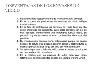 DESVENTAJAS DE LOS ENVASES DE
VIDRIO
1. materiales más costosos dentro de los usados para envases.
2. En el proceso de producción los envases de vidrio utilizan
mucha energía.
3. En la fase de distribución los envases de vidrio tiene un alto
costo energético de transporte, pues estos envases son de los
más pesados, demandando una importante fuerza motriz, en
general muy contaminante al usar combustibles derivados del
petróleo.
4. Su manipulación acarrea cierta peligrosidad porque se corren
riesgos de rotura que pueden generar cortes y lastimaduras a
distintas personas a los largo del ciclo del vida del envase.
5. Se estima que una botella de vidrio demora cientos de años en
ser depurada por la naturaleza.
6. En la medida que los envases de vidrio eran casi todos
retornables, su inalterabilidad al paso del tiempo era una virtud.
 