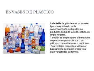 ENVASES DE PLÁSTICO
La botella de plástico es un envase
ligero muy utilizado en la
comercialización de líquidos en
productos como de lácteos, bebidas o
limpia hogares.
También se emplea para el transporte
de productos pulverulentos o en
píldoras, como vitaminas o medicinas.
Sus ventajas respecto al vidrio son
básicamente su menor precio y su
gran versatilidad de formas.
 