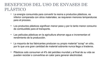 • La energía consumida para convertir la resina a productos plásticos, es
inferior comparada con otros materiales; se requieren menores temperaturas
para el proceso.
• Los productos plásticos significan menor peso y por lo tanto menor consumo
de combustible para el transporte.
• Las películas plásticas en la agricultura ahorran agua e incrementan el
rendimiento de la producción.
• La mayoría de los fabricantes producen su propio material “scrap” en sitio,
por lo que una gran cantidad de material sobrante nunca llega a tiraderos.
• Plásticos solo consumen el 4% del petróleo mundial y al final de su vida se
pueden reciclar o convertirse en calor para generar electricidad.
BENEFICIOS DEL USO DE ENVASES DE
PLÁSTICO
 