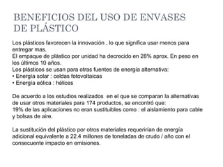BENEFICIOS DEL USO DE ENVASES
DE PLÁSTICO
Los plásticos favorecen la innovación , lo que significa usar menos para
entregar mas.
El empaque de plástico por unidad ha decrecido en 28% aprox. En peso en
los últimos 10 años.
Los plásticos se usan para otras fuentes de energía alternativa:
• Energía solar : celdas fotovoltaicas
• Energía eólica : hélices
De acuerdo a los estudios realizados en el que se comparan la alternativas
de usar otros materiales para 174 productos, se encontró que:
19% de las aplicaciones no eran sustituibles como : el aislamiento para cable
y bolsas de aire.
La sustitución del plástico por otros materiales requerirían de energía
adicional equivalente a 22.4 millones de toneladas de crudo / año con el
consecuente impacto en emisiones.
 