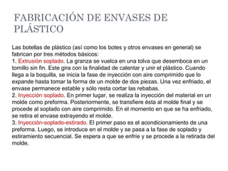 FABRICACIÓN DE ENVASES DE
PLÁSTICO
Las botellas de plástico (así como los botes y otros envases en general) se
fabrican por tres métodos básicos:
1. Extrusión soplado. La granza se vuelca en una tolva que desemboca en un
tornillo sin fin. Este gira con la finalidad de calentar y unir el plástico. Cuando
llega a la boquilla, se inicia la fase de inyección con aire comprimido que lo
expande hasta tomar la forma de un molde de dos piezas. Una vez enfriado, el
envase permanece estable y sólo resta cortar las rebabas.
2. Inyección soplado. En primer lugar, se realiza la inyección del material en un
molde como preforma. Posteriormente, se transfiere ésta al molde final y se
procede al soplado con aire comprimido. En el momento en que se ha enfriado,
se retira el envase extrayendo el molde.
3. Inyección-soplado-estirado. El primer paso es el acondicionamiento de una
preforma. Luego, se introduce en el molde y se pasa a la fase de soplado y
estiramiento secuencial. Se espera a que se enfríe y se procede a la retirada del
molde.
 