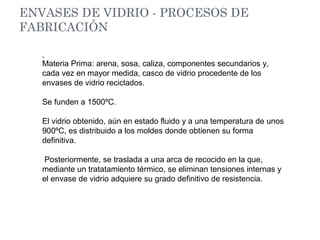 ENVASES DE VIDRIO - PROCESOS DE
FABRICACIÓN
Materia Prima: arena, sosa, caliza, componentes secundarios y,
cada vez en mayor medida, casco de vidrio procedente de los
envases de vidrio reciclados.
Se funden a 1500ºC.
El vidrio obtenido, aún en estado fluido y a una temperatura de unos
900ºC, es distribuido a los moldes donde obtienen su forma
definitiva.
Posteriormente, se traslada a una arca de recocido en la que,
mediante un tratatamiento térmico, se eliminan tensiones internas y
el envase de vidrio adquiere su grado definitivo de resistencia.
 