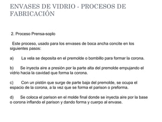 ENVASES DE VIDRIO - PROCESOS DE
FABRICACIÓN
2. Proceso Prensa-soplo
Este proceso, usado para los envases de boca ancha concite en los
siguientes pasos:
a) La vela se deposita en el premolde o bombillo para formar la corona.
b) Se inyecta aire a presión por la parte alta del premolde empujando el
vidrio hacia la cavidad que forma la corona.
c) Con un pistón que surge de parte baja del premolde, se ocupa el
espacio de la corona, a la vez que se forma el parison o preforma.
d) Se coloca el parison en el molde final donde se inyecta aire por la base
o corona inflando el parison y dando forma y cuerpo al envase.
 