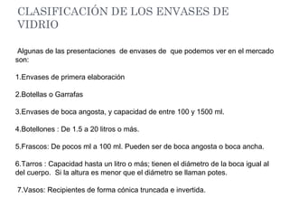 CLASIFICACIÓN DE LOS ENVASES DE
VIDRIO
Algunas de las presentaciones de envases de que podemos ver en el mercado
son:
1.Envases de primera elaboración
2.Botellas o Garrafas
3.Envases de boca angosta, y capacidad de entre 100 y 1500 ml.
4.Botellones : De 1.5 a 20 litros o más.
5.Frascos: De pocos ml a 100 ml. Pueden ser de boca angosta o boca ancha.
6.Tarros : Capacidad hasta un litro o más; tienen el diámetro de la boca igual al
del cuerpo. Si la altura es menor que el diámetro se llaman potes.
7.Vasos: Recipientes de forma cónica truncada e invertida.
 