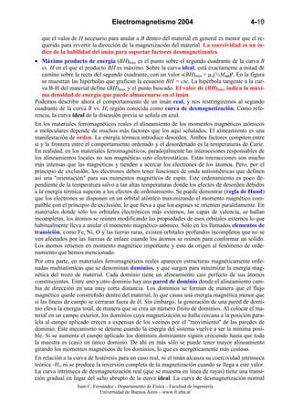 Electromagnetismo 2004                                    4-10

   que el valor de H necesario para anular a B dentro del material en general es menor que el re-
   querido para revertir la dirección de la magnetización del material. La coercividad es un ín-
   dice de la habilidad del imán para soportar factores desmagnetizantes.
• Máximo producto de energía (BH)max es el punto sobre el segundo cuadrante de la curva B
    vs. H en el que el producto BH es máximo. Sobre la curva ideal, está exactamente a mitad de
    camino sobre la recta del segundo cuadrante, con un valor -(BH)max = µo(½Msat)². En la figura
    se muestran las hipérbolas que grafican la ecuación BH = cte. La hipérbola tangente a la cur-
    va B-H del material define (BH)max y el punto buscado. El valor de (BH)max indica la máxi-
    ma densidad de energía que puede almacenarse en el imán.
Podemos describir ahora el comportamiento de un imán real, y nos restringiremos al segundo
cuadrante de la curva B vs. H, región conocida como curva de desmagnetización. Como refe-
rencia, la curva ideal de la discusión previa se señala en azul.
En los materiales ferromagnéticos reales el alineamiento de los momentos magnéticos atómicos
o moleculares depende de muchos más factores que los aquí señalados. El alineamiento es una
manifestación de orden. La energía térmica introduce desorden. Ambos factores compiten entre
sí y la frontera entre el comportamiento ordenado y el desordenado es la temperaturas de Curie.
En realidad, en los materiales ferromagnéticos, paradojalmente las interacciones responsables de
los alineamientos locales no son magnéticas sino electrostáticas. Estas interacciones son mucho
más intensas que las magnéticas y tienden a acercar los electrones de los átomos. Pero, por el
principio de exclusión, los electrones deben tener funciones de onda antisimétricas que definen
así una "orientación" para sus momentos magnéticos de espín. Este ordenamiento es poco de-
pendiente de la temperatura salvo a tan altas temperaturas donde los efectos de desorden debidos
a la energía térmica superan a los efectos de ordenamiento. Se puede demostrar (regla de Hund)
que los electrones se disponen en un orbital atómico maximizando el momento magnético com-
patible con el principio de exclusión, lo que lleva a que los espines se orienten paralelamente. En
materiales donde sólo los orbitales electrónicos más externos, las capas de valencia, se hallan
incompletas, los átomos se reúnen modificando las propiedades de esos orbitales externos lo que
habitualmente lleva a anular el momento magnético atómico. Sólo en los llamados elementos de
transición, como Fe, Ni, O y las tierras raras, existen orbitales profundos incompletos que no se
ven afectados por las fuerzas de enlace cuando los átomos se reúnen para conformar un sólido.
Los átomos retienen en momento magnético importante y esto da origen al fenómeno de orde-
namiento que hemos mencionado.
Por otra parte, en materiales ferromagnéticos reales aparecen estructuras magnéticamente orde-
nadas multiatómicas que se denominan dominios, y que surgen para minimizar la energía mag-
nética del trozo de material. Cada dominio tiene un alineamiento casi perfecto de sus átomos
constituyentes. Entre uno y otro dominio hay una pared de dominio donde el alineamiento cam-
bia de dirección en una muy corta distancia. Los dominios se forman de manera que el flujo
magnético quede constreñido dentro del material, lo que causa una energía magnética menor que
si las líneas de campo se cerraran fuera de él. Sin embargo, la generación de una pared de domi-
nio eleva la energía total, de manera que se crea un número finito de dominios. Al colocar el ma-
terial en un campo exterior, los dominios cuya magnetización se halla cercana a la posición para-
lela al campo aplicado crecen a expensas de los vecinos por el "movimiento" de las paredes de
dominio. Este mecanismo se detiene cuando la energía del sistema vuelve a ser la mínima posi-
ble. Si se aumenta el campo aplicado los dominios dominantes siguen creciendo hasta que toda
la muestra es (casi) un único dominio. De ahí en más sólo se puede tener mayor alineamiento
girando los momentos magnéticos de los dominios, lo que es energéticamente más costoso.
En relación a la curva de histéresis para un caso real, ni el imán alcanza su coercividad intrínseca
teórica -Hci ni se produce la inversión completa de la magnetización cuando se llega a este valor.
La curva intrínseca de desmagnetización real (que se muestra en línea de rayas) tiene una transi-
ción gradual en lugar del salto abrupto de la curva ideal. La curva de desmagnetización normal
                  Juan C. Fernández - Departamento de Física – Facultad de Ingeniería
                             Universidad de Buenos Aires – www.fi.uba.ar
 