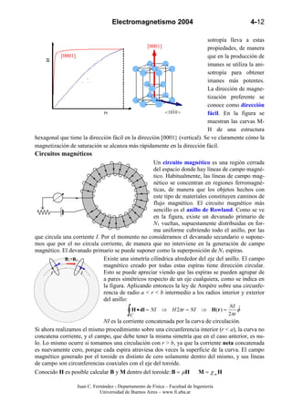 Electromagnetismo 2004                                      4-12

                                                                           sotropía lleva a estas
                                                    [0001]                 propiedades, de manera
          [0001]                                                           que en la producción de
                                                                           imanes se utiliza la ani-
                                                                           sotropía para obtener
                   <   10   1   0   >                                      imanes más potentes.
                                                                           La dirección de magne-
                                                                           tización preferente se
                                                                           conoce como dirección
                                                         < 1010 >          fácil. En la figura se
                                                                           muestran las curvas M-
                                                                           H de una estructura
hexagonal que tiene la dirección fácil en la dirección [0001} (vertical). Se ve claramente cómo la
magnetización de saturación se alcanza más rápidamente en la dirección fácil.
Circuitos magnéticos
                                                   Un circuito magnético es una región cerrada
                                                   del espacio donde hay líneas de campo magné-
                                                   tico. Habitualmente, las líneas de campo mag-
                                                   nético se concentran en regiones ferromagné-
                                                   ticas, de manera que los objetos hechos con
                                                   este tipo de materiales constituyen caminos de
                                                   flujo magnético. El circuito magnético más
                                                   sencillo es el anillo de Rowland. Como se ve
                                                   en la figura, existe un devanado primario de
                                                   N1 vueltas, supuestamente distribuidas en for-
                                                   ma uniforme cubriendo todo el anillo, por las
que circula una corriente I. Por el momento no consideramos el devanado secundario o supone-
mos que por el no circula corriente, de manera que no interviene en la generación de campo
magnético. El devanado primario se puede suponer como la superposición de N1 espiras.
             B1+B2            Existe una simetría cilíndrica alrededor del eje del anillo. El campo
                              magnético creado por todas estas espiras tiene dirección circular.
       I           I          Esto se puede apreciar viendo que las espiras se pueden agrupar de
                              a pares simétricos respecto de un eje cualquiera, como se indica en
                              la figura. Aplicando entonces la ley de Ampère sobre una circunfe-
                              rencia de radio a < r < b intermedio a los radios interior y exterior
                              del anillo:

                                            ∫C
                                                                                            NI ˆ
                                             H • dl = NI   ⇒ H 2πr = NI        ⇒ H (r ) =       φ
                                                                                            2πr
                             NI es la corriente concatenada por la curva de circulación.
Si ahora realizamos el mismo procedimiento sobre una circunferencia interior (r < a), la curva no
concatena corriente, y el campo, que debe tener la misma simetría que en el caso anterior, es nu-
lo. Lo mismo ocurre si tomamos una circulación con r > b, ya que la corriente neta concatenada
es nuevamente cero, porque cada espira atraviesa dos veces la superficie de la curva. El campo
magnético generado por el toroide es distinto de cero solamente dentro del mismo, y sus líneas
de campo son circunferencias coaxiales con el eje del toroide.
Conocido H es posible calcular B y M dentro del toroide: B = µH M = χ m H

                  Juan C. Fernández - Departamento de Física – Facultad de Ingeniería
                             Universidad de Buenos Aires – www.fi.uba.ar
 