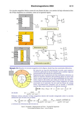 Electromagnetismo 2004                                                             4-14

    Un circuito magnético básico consta de una fuente de fmm y un camino de baja reluctancia don-
    de el flujo magnético es constante, como en la siguiente figura:

                                 µ
                                                                                     Φm
                                                                            fmm                                    dl
                                                                 ⇒                                    ℜ=∫
                                                                                                               C   µS
                                                         S

                                 C
                                                                     Circuito magnético básico
.
                                  µ1         C1
                                                                                                      dl
                                                                            fmm
                                                                                          ℜ1 =   ∫µ S
                                                                                                 C1   1    1

                                                                 ⇒                 Φm
                                                                                                       dl
                                                                                          ℜ2 =   ∫µ
                                                                                                 C1        S2
                                                                                                       2
                                 µ2          C2

                      µ1                          Reluctancias en serie
                                                                                                                    ∫ µ1S1
           C1                                                                                                            dl
                                       µ2                                                                  ℜ1 =
                                                                 ℜ1
                                                                                                                   C1

                            µ3                                       Φ m1
                                                                                                                    ∫ µ2 S2
                                                     fmm                                                                 dl
                                                                                                           ℜ2 =

                                                 ⇒                            ℜ2        ℜ3                         C2


                                                                                                                    ∫ µ 3S 3
                                                                                                                         dl
                            C3                                                     Φ m2      Φ m3          ℜ3 =
                                                                                                                    C3
                                            S2
                                       C2            Reluctancias en paralelo


    Ejemplo 4-2: Resolver el circuito magnético de la figura, donde hay dos materiales diferentes.
     S                     µ1                Se trata de un caso de reluctancias en serie, pero vamos a
                                             resolverlo aplicando la ley de Ampère para analizar algunas
             C2
                                      I      características del cálculo de reluctancias.
                                             Suponemos que la presencia de dos materiales distintos no
                     α                       altera la simetría cilíndrica del problema (Esto es tanto más
                                             cierto cuanto mayores son las permeabilidades de los mate-
                         a                   riales respecto del medio que rodea al toroide. En tales cir-
                                             cunstancias prácticamente todo el flujo magnético se halla
               b       r
                                             encerrado en el material). En tal caso las líneas de campo
                              C1
                                             serán circunferencias coaxiales con el toroide y tomando
                  µ2                         una de ellas como camino de circulación tenemos:

                                                     ∫
                                                                                     B                B
                                                   H • dl = H1l1 + H 2 l 2 = NI ⇒       ( 2π − α )r +    αr = NI
                                                  C                                  µ1               µ2
                                       µ1 µ 2        NI
      de donde:            B=
                              µ 2 ( 2π − α ) + µ1α r
      Podemos ahora calcular el flujo magnético dentro del toroide integrando sobre la sección
      (obsérvese que B varía con el radio):
                                     b                 b        µ1µ 2                 µ µ (b − a ) NI ln(b / a )
                  ∫                    ∫                     ∫
                                                                              NI
           Φ m = B ds = (b − a ) B dr = (b − a )                                 dr = 1 2
                  S                 a                 a  µ 2 (2π − α ) + µ1α r          µ 2 (2π − α ) + µ1α
      y entonces la reluctancia del circuito es:

                           Juan C. Fernández - Departamento de Física – Facultad de Ingeniería
                                      Universidad de Buenos Aires – www.fi.uba.ar
 