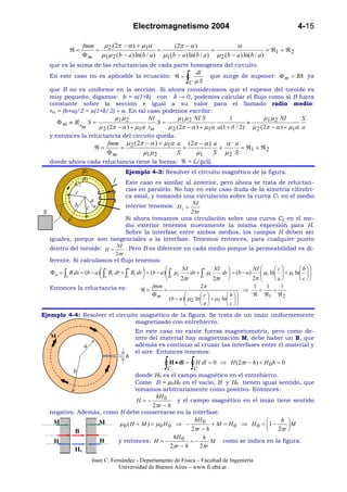 Electromagnetismo 2004                                                4-15

                   fmm   µ (2π − α ) + µ1α             (2π − α )                  α
            ℜ=         = 2                       =                      +                        = ℜ1 + ℜ 2
                   Φ m µ1 µ 2 (b − a ) ln(b / a ) µ1 (b − a ) ln(b / a ) µ 2 (b − a ) ln(b / a )
  que es la suma de las reluctancias de cada parte homogénea del circuito.

                                                                 ∫
                                                     dl
  En este caso no es aplicable la ecuación: ℜ =            que surge de suponer: Φ m = BS ya
                                                   C µS
  que B no es uniforme en la sección. Si ahora consideramos que el espesor del toroide es
  muy pequeño, digamos: b = a(1+δ) con δ → 0, podemos calcular el flujo como si B fuera
  constante sobre la sección e igual a su valor para el llamado radio medio:
  rm = (b+a)/2 = a(1+δ/2) ≈ a. En tal caso podemos escribir:
                            µ1 µ 2        NI         µ 1 µ 2 NI S           1              µ 1 µ 2 NI      S
       Φm ≈ B r S =                          S=                                     ≈
               m    µ 2 ( 2π − α ) + µ 1α rm    µ 2 ( 2π − α ) + µ 1α a (1 + δ / 2 ) µ 2 ( 2π − α ) + µ 1α a
  y entonces la reluctancia del circuito queda:
                              fmm µ 2 ( 2π − α ) + µ1α a ( 2π − α ) a α a
                         ℜ=      =                       =           +     = ℜ1 + ℜ 2
                              Φm          µ1 µ 2       S     µ1     S µ2 S
  donde ahora cada reluctancia tiene la forma: ℜ = L/(µS).
                   µ1                Ejemplo 4-3: Resolver el circuito magnético de la figura.
                   µ2            I
              C1           Este caso es similar al anterior, pero ahora se trata de reluctan-
                           cias en paralelo. No hay en este caso duda de la simetría cilíndri-
              r            ca axial, y tomando una circulación sobre la curva C1 en el medio
                a
           b c             interior tenemos: H 1 = NI
S                                                  2πr
                           Si ahora tomamos una circulación sobre una curva C2 en el me-
                           dio exterior tenemos nuevamente la misma expresión para H.
                           Sobre la interfase entre ambos medios, los campos H deben ser
  iguales, porque son tangenciales a la interfase. Tenemos entonces, para cualquier punto
  dentro del toroide: H = NI . Pero B es diferente en cada medio porque la permeabilidad es di-
                              2πr
  ferente. Si calculamos el flujo tenemos:
                                                       c    NI            NI               NI       c         b 
  Φm = ∫ B ds = (b − a) ∫ B2 dr + ∫ B1 dr  = (b − a) ∫ µ2
                          c          b                                  b
                        a                            a        dr + ∫ µ1    dr  = (b − a)
                                                                                                µ2 ln  + µ1 ln  
                                                                                                                
        S                          c                      2πr       c
                                                                           2πr              2π       a         c 
  Entonces la reluctancia es:                    fmm                   2π                        1   1   1
                                            ℜ=       =                                       ⇒     =   +
                                                 Φm                     c         b        ℜ ℜ1 ℜ 2
                                                         (b − a ) µ 2 ln  + µ1 ln  
                                                                                        
                                                                        a         c 
Ejemplo 4-4: Resolver el circuito magnético de la figura. Se trata de un imán uniformemente
                                magnetizado con entrehierro.
                                          En este caso no existe fuerza magnetomotriz, pero como de-
   M                                      ntro del material hay magnetización M, debe haber un B, que
                   a                      además es continuo al cruzar las interfases entre el material y
                                          el aire. Entonces tenemos:
                                      h

             b
                                                      ∫CH • dl = ∫CH dl = 0      ⇒ H ( 2πr − h ) + H 0 h = 0

                              donde H0 es el campo magnético en el entrehierro.
                              Como B = µ0H0 en el vacío, B y H0 tienen igual sentido, que
                              tomamos arbitrariamente como positivo. Entonces:
                                       hH 0
                               H =−            y el campo magnético en el imán tiene sentido
                                      2πr − h
  negativo. Además, como B debe conservarse en la interfase:
   M              M                                   hH 0                          h 
                         µ0 (H + M ) = µ0 H 0 ⇒ −            + M = H 0 ⇒ H 0 = 1 −     M
           B                                         2πr − h                       2πr 
                                              hH 0       h
   H              H     y entonces: H = −            =−      M como se indica en la figura.
                                             2πr − h    2πr
              H0
                        Juan C. Fernández - Departamento de Física – Facultad de Ingeniería
                                   Universidad de Buenos Aires – www.fi.uba.ar
 