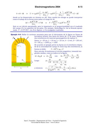 Electromagnetismo 2004                                           4-18

                                               h − ∆h                   h  µ0 M 2V ∆h
         h → h − ∆h        ⇒     U → −µ0 M 2V 1 −        = −µ0 M 2V 1 −    −          = U − ∆U
                                                  2π rm              2π rm    2π rm
  donde se ha despreciado un término en ∆h2. Este cambio de energía se puede interpretar
  como el trabajo de la fuerza entre polos a lo largo de ∆h:
                                 µ0 M 2V ∆h                         µ0 M 2V              B2 S
                          ∆U =              = F ∆h       ⇒     F=           ≈ µ0 M 2 S ≈
                                    2π rm                            2π rm               µ0
  Este es un cálculo aproximado, pero lo importante es la proporcionalidad con el cuadrado
  del campo B y la superficie de los polos. Por ejemplo, DexterMag Co. da la fórmula aproxi-
  mada F ≈ 0.577 B2S con B en Kgauss y S en pulgadas cuadradas.

Ejemplo 4-6: Hallar la corriente necesaria para que el electroimán de la figura en forma de
           N                  herradura levante una barra de hierro de 1T de peso. Existen
  I                           dos entrehierros de material paramagnético de espesor h.
                              Datos: a = 20 cm, l1 = 35 cm, l2 = 25 cm, h = 2 mm, S = 100 cm2,
                              N = 100, µ1r = 2500, µ2r = 1200.
                                         De acuerdo al ejemplo previo la fuerza en el entrehierro depen-
          a                              de de la intensidad del campo B. Como hay dos entrehierros, la
    µ1                                   fuerza es doble:      F = 2B 2 S / µ0 = P
                                         Para calcular B resolvemos el circuito magnético, tomando lon-
                                         gitudes medias, como se indica en la figura:
                                    l1
                                                              NI                 πa + 2l1   l     2h
          S                              NI = Φ mℜ ⇒ B =             con:     ℜ=          + 2 +
                                                              Sℜ                   µ1 S    µ 2 S µ0 S
                   µ0                                        NI            NI
                                         Luego:           B=     =
                                    h                        Sℜ    πa + 2l1 l 2   2h
              µ2                                                           +    +
                                                                        µ1       µ2    µ0
                                                                   P      πa + 2l1   l      
              l2                         y entonces:      I=             
                                                                                   + 2 + 2h  ≈ 29.6 A
                                                                                             
                                                               2 µ0 SN 2    µ1r     µ2r     




                        Juan C. Fernández - Departamento de Física – Facultad de Ingeniería
                                   Universidad de Buenos Aires – www.fi.uba.ar
 
