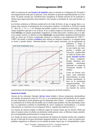 Electromagnetismo 2004                                   4-20

rable la existencia de una frontera de dominio como se muestra en el diagrama (b), llevando a
una magnetización nula para la partícula. Estos dominios se generan espontáneamente en el ma-
terial. Se puede calcular por consideraciones energéticas el tamaño máximo de las partículas a
obtener para lograr partículas mono-dominio. Este tamaño es alrededor de 1µm para ferritas ce-
rámicas.
Las ferritas cerámicas se fabrican usando polvo de óxido de hierro, al que se agrega bario o es-
troncio para mejorar el alineamiento de la estructura cristalina. La fórmula es Xn(Fe2O3) donde
X = Ba ó Sr y 5.8 < n < 6.0. Después del molido, el polvo se comprime en una matriz, con un
campo magnético aplicado si así se desea. Si no se aplica campo en este proceso, se obtendrá un
imán isótropo con iguales propiedades magnéticas en todas direcciones, mientras que si se apli-
ca un campo exterior, se obtiene un imán anisótropo con propiedades magnéticas preferenciales
sobre un cierto eje. El polvo compactado entonces se sinteriza a una temperatura de 1100 oC -
1300oC (de donde el nombre cerámico) para obtener un material compacto y se maquina hasta
su forma y tamaño finales. Alternativamente, el polvo puede mezclarse con un aglutinante de
                                                                         polímeros y luego se
                                                                         extrusiona o conforma
                                                                         en una matriz por com-
                                                                         presión o moldeo por
                                                                         inyección, produciendo
                                                                         un imán de ferrita mol-
                                                                         deada (bonded ferrite)
                                                                         de forma cualquiera.
                                                                         Pueden obtenerse pro-
                                                                         piedades    anisótropas
                                                                         aplicando un campo de
                                                                         orientación durante el
                                                                         moldeo.
                                                                         Como las ferritas cerá-
                                                                         micas usan partículas
                                                                         mono-dominio, su mag-
                                                                         netismo permanente se
                                                                         basa en la anisotropía
                                                                         magnetocristalina. Co-
                                                                         mo ejemplo, el diagra-
                                                                         ma muestra las curvas
características de desmagnetización de varios compuestos de ferrita cerámica.
Samario-Cobalto
Atomos de los elementos llamados tierras raras tienden a formar compuestos intermetálicos
con metales de transición como Fe, Ni o Co, y en la primera época del desarrollo de los imanes
de estos materiales la teoría predecía que los elementos más livianos – en particular el samario –
se combinaría de la forma más favorable con el cobalto para producir una alta anisotropía crista-
lina. La experiencia confirmó la factibilidad de varios compuestos intermetálicos, y el primer
imán práctico se construyó con el compuesto SmCo5, seguido más tarde por Sm2Co17.
Los imanes de samario-cobalto se fabrican según las mismas líneas que las ferritas. Dado que
tanto el samario como el cobalto son elementos relativamente caros, se fabrican imanes anisótro-
pos con propiedades preferenciales a lo largo de un eje.
Los imanes de tierras raras tienen un mecanismo de fronteras de dominio mucho más complica-
do que el derivado de la pura anisotropía magnetocristalina, lo que lleva a que las mejores pro-
piedades magnéticas se obtienen con un tamaño de grano mayor que el correspondiente a partí-
                  Juan C. Fernández - Departamento de Física – Facultad de Ingeniería
                             Universidad de Buenos Aires – www.fi.uba.ar
 