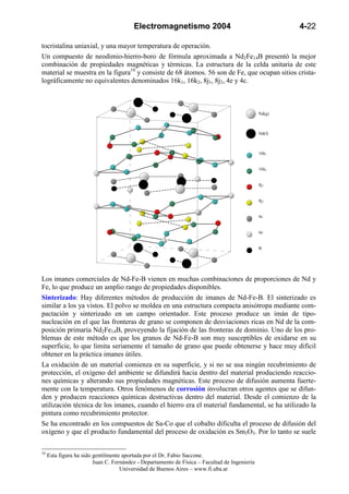 Electromagnetismo 2004                                        4-22

tocristalina uniaxial, y una mayor temperatura de operación.
Un compuesto de neodimio-hierro-boro de fórmula aproximada a Nd2Fe14B presentó la mejor
combinación de propiedades magnéticas y térmicas. La estructura de la celda unitaria de este
material se muestra en la figura10 y consiste de 68 átomos. 56 son de Fe, que ocupan sitios crista-
lográficamente no equivalentes denominados 16k1, 16k2, 8j1, 8j2, 4e y 4c.



                                                                                               Nd(g)



                                                                                               Nd(f)



                                                                                               16k1


                                                                                               16k2


                                                                                               8j1


                                                                                               8j2


                                                                                               4c


                                                                                               4e


                                                                                               B




Los imanes comerciales de Nd-Fe-B vienen en muchas combinaciones de proporciones de Nd y
Fe, lo que produce un amplio rango de propiedades disponibles.
Sinterizado: Hay diferentes métodos de producción de imanes de Nd-Fe-B. El sinterizado es
similar a los ya vistos. El polvo se moldea en una estructura compacta anisótropa mediante com-
pactación y sinterizado en un campo orientador. Este proceso produce un imán de tipo-
nucleación en el que las fronteras de grano se componen de desviaciones ricas en Nd de la com-
posición primaria Nd2Fe14B, proveyendo la fijación de las fronteras de dominio. Uno de los pro-
blemas de este método es que los granos de Nd-Fe-B son muy susceptibles de oxidarse en su
superficie, lo que limita seriamente el tamaño de grano que puede obtenerse y hace muy difícil
obtener en la práctica imanes útiles.
La oxidación de un material comienza en su superficie, y si no se usa ningún recubrimiento de
protección, el oxígeno del ambiente se difundirá hacia dentro del material produciendo reaccio-
nes químicas y alterando sus propiedades magnéticas. Este proceso de difusión aumenta fuerte-
mente con la temperatura. Otros fenómenos de corrosión involucran otros agentes que se difun-
den y producen reacciones químicas destructivas dentro del material. Desde el comienzo de la
utilización técnica de los imanes, cuando el hierro era el material fundamental, se ha utilizado la
pintura como recubrimiento protector.
Se ha encontrado en los compuestos de Sa-Co que el cobalto dificulta el proceso de difusión del
oxígeno y que el producto fundamental del proceso de oxidación es Sm3O3. Por lo tanto se suele

10
     Esta figura ha sido gentilmente aportada por el Dr. Fabio Saccone.
                         Juan C. Fernández - Departamento de Física – Facultad de Ingeniería
                                    Universidad de Buenos Aires – www.fi.uba.ar
 