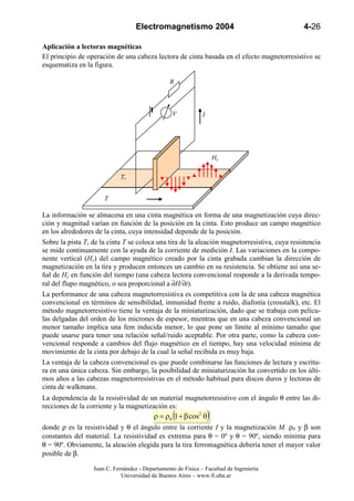Electromagnetismo 2004                                     4-26

Aplicación a lectoras magnéticas
El principio de operación de una cabeza lectora de cinta basada en el efecto magnetorresistivo se
esquematiza en la figura.

                                                 R



                                                  V           I




                                                                      Hy

                            Tr


                      T

La información se almacena en una cinta magnética en forma de una magnetización cuya direc-
ción y magnitud varían en función de la posición en la cinta. Esto produce un campo magnético
en los alrededores de la cinta, cuya intensidad depende de la posición.
Sobre la pista Tr de la cinta T se coloca una tira de la aleación magnetorresistiva, cuya resistencia
se mide continuamente con la ayuda de la corriente de medición I. Las variaciones en la compo-
nente vertical (Hy) del campo magnético creado por la cinta grabada cambian la dirección de
magnetización en la tira y producen entonces un cambio en su resistencia. Se obtiene así una se-
ñal de Hy en función del tiempo (una cabeza lectora convencional responde a la derivada tempo-
ral del flupo magnético, o sea proporcional a ∂H/∂t).
La performance de una cabeza magnetorresistiva es competitiva con la de una cabeza magnética
convencional en términos de sensibilidad, inmunidad frente a ruido, diafonía (crosstalk), etc. El
método magnetorresistivo tiene la ventaja de la miniaturización, dado que se trabaja con pelícu-
las delgadas del orden de los micrones de espesor, mientras que en una cabeza convencional un
menor tamaño implica una fem inducida menor, lo que pone un límite al mínimo tamaño que
puede usarse para tener una relación señal/ruido aceptable. Por otra parte, como la cabeza con-
vencional responde a cambios del flujo magnético en el tiempo, hay una velocidad mínima de
movimiento de la cinta por debajo de la cual la señal recibida es muy baja.
La ventaja de la cabeza convencional es que puede combinarse las funciones de lectura y escritu-
ra en una única cabeza. Sin embargo, la posibilidad de miniaturización ha convertido en los últi-
mos años a las cabezas magnetorresistivas en el método habitual para discos duros y lectoras de
cinta de walkmans.
La dependencia de la resistividad de un material magnetorresistivo con el ángulo θ entre las di-
recciones de la corriente y la magnetización es:
                                                  (
                                          ρ = ρ0 1 + β cos2 θ     )
donde ρ es la resistividad y θ el ángulo entre la corriente I y la magnetización M. ρ0 y β son
constantes del material. La resistividad es extrema para θ = 0º y θ = 90º, siendo mínima para
θ = 90º. Obviamente, la aleación elegida para la tira ferromagnética debería tener el mayor valor
posible de β.

                  Juan C. Fernández - Departamento de Física – Facultad de Ingeniería
                             Universidad de Buenos Aires – www.fi.uba.ar
 