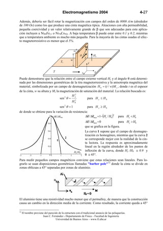 Electromagnetismo 2004                                            4-27

Además, debería ser fácil rotar la magnetización con campos del orden de 8000 A/m (alrededor
de 100 Oe) como los que produce una cinta magnética típica. Aleaciones con alta permeabilidad,
pequeña coercividad y un valor relativamente grande de β que son adecuadas para esta aplica-
ción incluyen a Ni89Fe11 o Ni70Co3O. A baja temperatura β puede estar entre 0.1 y 0.2, mientras
que a temperatura ambiente es mucho más pequeña. Para la mayoría de las cintas usadas el efec-
to magnetorresistivo es menor que el 5%.
                                                                    M
                                                        t

                                                            θ               Hy
                                                                    I
                                                  w
                                         Tr                             y

                                 T                              z            x

Puede demostrarse que la relación entre el campo externo vertical Hy y el ángulo θ está determi-
nada por las dimensiones geométricas de la tira magnetorresistiva y la anisotropía magnética del
material, simbolizada por un campo de desmagnetización H 0 = (t / w) M s , donde t es el espesor
de la cinta, w su altura y Ms la magnetización de saturación del material. La relación buscada es:
                                           2
                                         Hy
                                 sen θ =
                                    2
                                                     para H y ≤ H 0
                                           2
                                         H0
                                         sen 2 θ = 1                    para H y ≥ H 0
de donde se obtiene para la variación de resistencia:
                                                   ∆R / ∆Rmax =1−(Hy / H0 )
                                                                           2
                         ∆R/∆Rma                                                             para Hy < H0
                                                                    ∆R / ∆Rmax = 0            para Hy > H0
                                                                    que se grafica en la figura.
                                                                    La curva 1 supone que el campo de desmagne-
                                                                    tización es homogéneo, mientras que la curva 2
                                              2                     se corresponde mejor con la realidad de la cin-
                                     1
                                                                    ta lectora. La respuesta es aproximadamente
                                                                    lineal en la región alrededor de los puntos de
                                                       Hy/H0
                                                                    inflexión de la curva, donde Hy /H0 ≅ 0.9 y
                                                                    θ ≅ 45°.
Para medir pequeños campos magnéticos conviene que estas relaciones sean lineales. Para lo-
grarlo se usan disposiciones geométricas llamadas "barber pole"12 donde la cinta se divide en
zonas oblicuas a 45° separadas por zonas de aluminio.




El aluminio tiene una resistividad mucho menor que el permalloy, de manera que la construcción
causa un cambio en la dirección media de la corriente. Como resultado, la corriente queda a 45°

12
     El nombre proviene del parecido de la estructura con el tradicional anuncio de las peluquerías.
                       Juan C. Fernández - Departamento de Física – Facultad de Ingeniería
                                  Universidad de Buenos Aires – www.fi.uba.ar
 