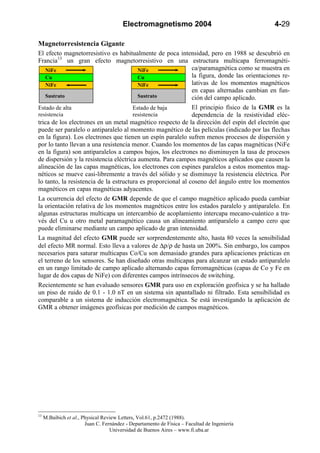 Electromagnetismo 2004                               4-29

Magnetorresistencia Gigante
El efecto magnetorresistivo es habitualmente de poca intensidad, pero en 1988 se descubrió en
Francia13 un gran efecto magnetorresistivo en una estructura multicapa ferromagnéti-
   NiFe                                  NiFe                 ca/paramagnética como se muestra en
   Cu                                    Cu                   la figura, donde las orientaciones re-
   NiFe                                  NiFe                 lativas de los momentos magnéticos
                                                              en capas alternadas cambian en fun-
   Sustrato                              Sustrato             ción del campo aplicado.
Estado de alta                         Estado de baja         El principio físico de la GMR es la
resistencia                            resistencia            dependencia de la resistividad eléc-
trica de los electrones en un metal magnético respecto de la dirección del espín del electrón que
puede ser paralelo o antiparalelo al momento magnético de las películas (indicado por las flechas
en la figura). Los electrones que tienen un espín paralelo sufren menos procesos de dispersión y
por lo tanto llevan a una resistencia menor. Cuando los momentos de las capas magnéticas (NiFe
en la figura) son antiparalelos a campos bajos, los electrones no disminuyen la tasa de procesos
de dispersión y la resistencia eléctrica aumenta. Para campos magnéticos aplicados que causen la
alineación de las capas magnéticas, los electrones con espines paralelos a estos momentos mag-
néticos se mueve casi-libremente a través del sólido y se disminuye la resistencia eléctrica. Por
lo tanto, la resistencia de la estructura es proporcional al coseno del ángulo entre los momentos
magnéticos en capas magnéticas adyacentes.
La ocurrencia del efecto de GMR depende de que el campo magnético aplicado pueda cambiar
la orientación relativa de los momentos magnéticos entre los estados paralelo y antiparalelo. En
algunas estructuras multicapa un intercambio de acoplamiento intercapa mecano-cuántico a tra-
vés del Cu u otro metal paramagnético causa un alineamiento antiparalelo a campo cero que
puede eliminarse mediante un campo aplicado de gran intensidad.
La magnitud del efecto GMR puede ser sorprendentemente alto, hasta 80 veces la sensibilidad
del efecto MR normal. Esto lleva a valores de ∆ρ/ρ de hasta un 200%. Sin embargo, los campos
necesarios para saturar multicapas Co/Cu son demasiado grandes para aplicaciones prácticas en
el terreno de los sensores. Se han diseñado otras multicapas para alcanzar un estado antiparalelo
en un rango limitado de campo aplicado alternando capas ferromagnéticas (capas de Co y Fe en
lugar de dos capas de NiFe) con diferentes campos intrínsecos de switching.
Recientemente se han evaluado sensores GMR para uso en exploración geofísica y se ha hallado
un piso de ruido de 0.1 - 1.0 nT en un sistema sin apantallado ni filtrado. Esta sensibilidad es
comparable a un sistema de inducción electromagnética. Se está investigando la aplicación de
GMR a obtener imágenes geofísicas por medición de campos magnéticos.




13
     M.Baibich et al., Physical Review Letters, Vol.61, p.2472 (1988).
                        Juan C. Fernández - Departamento de Física – Facultad de Ingeniería
                                   Universidad de Buenos Aires – www.fi.uba.ar
 