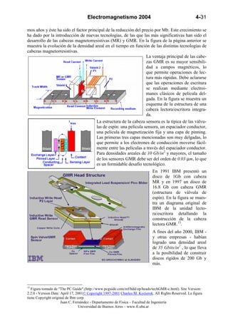 Electromagnetismo 2004                                              4-31

mos años y éste ha sido el factor principal de la reducción del precio por Mb. Este crecimiento se
ha dado por la introducción de nuevas tecnologías, de las que las más significativas han sido el
desarrollo de las cabezas magnetorresistivas (MR) y GMR. En la figura de la página anterior se
muestra la evolución de la densidad areal en el tiempo en función de las distintas tecnologías de
cabezas magnetorresistivas.
                                                                  La ventaja principal de las cabe-
                                                                  zas GMR es su mayor sensibili-
                                                                  dad a campos magnéticos, lo
                                                                  que permite operaciones de lec-
                                                                  tura más rápidas. Debe aclararse
                                                                  que las operaciones de escritura
                                                                  se realizan mediante electroi-
                                                                  manes clásicos de película del-
                                                                  gada. En la figura se muestra un
                                                                  esquema de la estructura de una
                                                                  cabeza lectora/escritora integra-
                                                                  da.
                                      La estructura de la cabeza sensora es la típica de las válvu-
                                      las de espín: una película sensora, un espaciador conductor,
                                      una película de magnetización fija y una capa de pinning.
                                      Las primeras tres capas mencionadas son muy delgadas, lo
                                      que permite a los electrones de conducción moverse fácil-
                                      mente entre las películas a través del espaciador conductor.
                                      Para densidades areales de 10 Gb/in2 y mayores, el tamaño
                                      de los sensores GMR debe ser del orden de 0.03 µm, lo que
                                      es un formidable desafío tecnológico.
                                                                              En 1991 IBM presentó un
                                                                              disco de 1Gb con cabeza
                                                                              MR y en 1997 un disco de
                                                                              16.8 Gb con cabeza GMR
                                                                              (estructura de válvula de
                                                                              espín). En la figura se mues-
                                                                              tra un diagrama original de
                                                                              IBM de la unidad lecto-
                                                                              ra/escritora detallando la
                                                                              construcción de la cabeza
                                                                              lectora GMR.15.
                                                                              A fines del año 2000, IBM -
                                                                              y otras empresas - habían
                                                                              logrado una densidad areal
                                                                              de 35 Gbits/in2 , lo que lleva
                                                                              a la posibilidad de construir
                                                                              discos rígidos de 200 Gb y
                                                                              más.




15
   Figura tomada de "The PC Guide",(http://www.pcguide.com/ref/hdd/op/heads/techGMR-c.html). Site Version:
2.2.0 - Version Date: April 17, 2001© Copyright 1997-2001 Charles M. Kozierok. All Rights Reserved. La figura
tiene Copyright original de Ibm corp.
                      Juan C. Fernández - Departamento de Física – Facultad de Ingeniería
                                 Universidad de Buenos Aires – www.fi.uba.ar
 